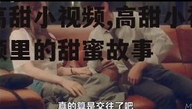 高甜小视频,高甜小视频里的甜蜜故事
