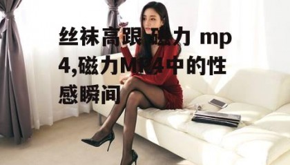 丝袜高跟 磁力 mp4,磁力MP4中的性感瞬间