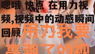 嗯哦 快点 在用力视频,视频中的动感瞬间回顾