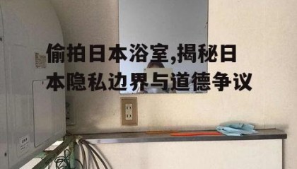 偷拍日本浴室,揭秘日本隐私边界与道德争议