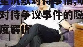 明星沉默对待事情,明星对待争议事件的隐秘态度解析