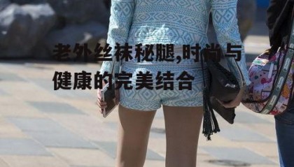 老外丝袜秘腿,时尚与健康的完美结合