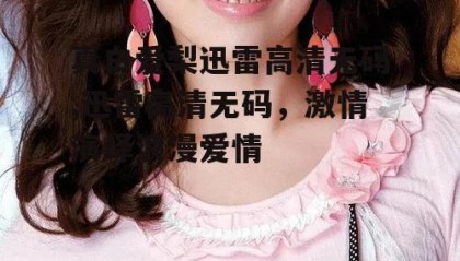 真白爱梨迅雷高清无码,迅雷高清无码，激情演绎浪漫爱情