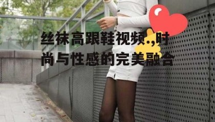 丝袜高跟鞋视频.,时尚与性感的完美融合